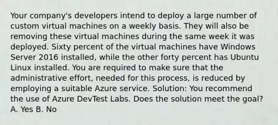 Your company's developers intend to deploy a large number of custom virtual machines on a weekly basis. They will also be removing these virtual machines during the same week it was deployed. Sixty percent of the virtual machines have Windows Server 2016 installed, while the other forty percent has Ubuntu Linux installed. You are required to make sure that the administrative effort, needed for this process, is reduced by employing a suitable Azure service. Solution: You recommend the use of Azure DevTest Labs. Does the solution meet the goal? A. Yes B. No