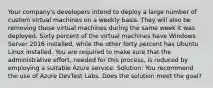 Your company's developers intend to deploy a large number of custom virtual machines on a weekly basis. They will also be removing these virtual machines during the same week it was deployed. Sixty percent of the virtual machines have Windows Server 2016 installed, while the other forty percent has Ubuntu Linux installed. You are required to make sure that the administrative effort, needed for this process, is reduced by employing a suitable Azure service. Solution: You recommend the use of Azure DevTest Labs. Does the solution meet the goal?