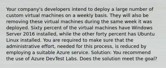 Your company's developers intend to deploy a large number of custom virtual machines on a weekly basis. They will also be removing these virtual machines during the same week it was deployed. Sixty percent of the virtual machines have Windows Server 2016 installed, while the other forty percent has Ubuntu Linux installed. You are required to make sure that the administrative effort, needed for this process, is reduced by employing a suitable Azure service. Solution: You recommend the use of Azure DevTest Labs. Does the solution meet the goal?