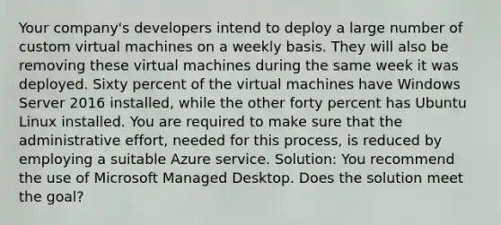 Your company's developers intend to deploy a large number of custom virtual machines on a weekly basis. They will also be removing these virtual machines during the same week it was deployed. Sixty percent of the virtual machines have Windows Server 2016 installed, while the other forty percent has Ubuntu Linux installed. You are required to make sure that the administrative effort, needed for this process, is reduced by employing a suitable Azure service. Solution: You recommend the use of Microsoft Managed Desktop. Does the solution meet the goal?