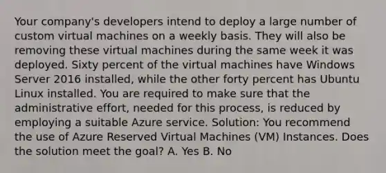 Your company's developers intend to deploy a large number of custom virtual machines on a weekly basis. They will also be removing these virtual machines during the same week it was deployed. Sixty percent of the virtual machines have Windows Server 2016 installed, while the other forty percent has Ubuntu Linux installed. You are required to make sure that the administrative effort, needed for this process, is reduced by employing a suitable Azure service. Solution: You recommend the use of Azure Reserved Virtual Machines (VM) Instances. Does the solution meet the goal? A. Yes B. No