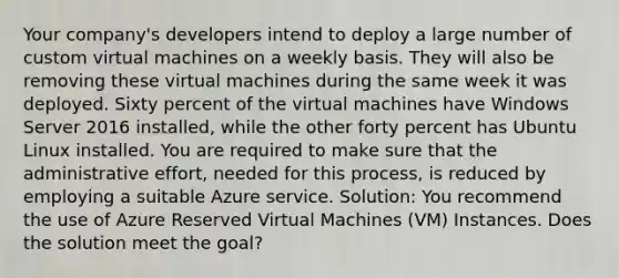 Your company's developers intend to deploy a large number of custom virtual machines on a weekly basis. They will also be removing these virtual machines during the same week it was deployed. Sixty percent of the virtual machines have Windows Server 2016 installed, while the other forty percent has Ubuntu Linux installed. You are required to make sure that the administrative effort, needed for this process, is reduced by employing a suitable Azure service. Solution: You recommend the use of Azure Reserved Virtual Machines (VM) Instances. Does the solution meet the goal?