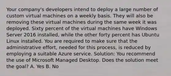 Your company's developers intend to deploy a large number of custom virtual machines on a weekly basis. They will also be removing these virtual machines during the same week it was deployed. Sixty percent of the virtual machines have Windows Server 2016 installed, while the other forty percent has Ubuntu Linux installed. You are required to make sure that the administrative effort, needed for this process, is reduced by employing a suitable Azure service. Solution: You recommend the use of Microsoft Managed Desktop. Does the solution meet the goal? A. Yes B. No