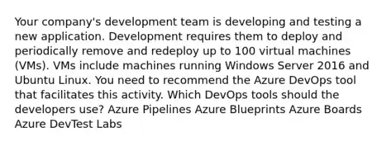 Your company's development team is developing and testing a new application. Development requires them to deploy and periodically remove and redeploy up to 100 virtual machines (VMs). VMs include machines running Windows Server 2016 and Ubuntu Linux. You need to recommend the Azure DevOps tool that facilitates this activity. Which DevOps tools should the developers use? Azure Pipelines Azure Blueprints Azure Boards Azure DevTest Labs