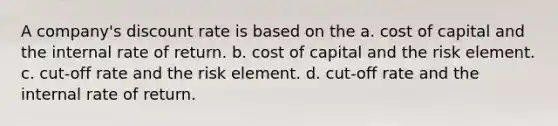 A company's discount rate is based on the a. cost of capital and the internal rate of return. b. cost of capital and the risk element. c. cut-off rate and the risk element. d. cut-off rate and the internal rate of return.