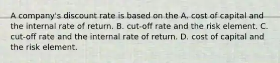 A company's discount rate is based on the A. cost of capital and the internal rate of return. B. cut-off rate and the risk element. C. cut-off rate and the internal rate of return. D. cost of capital and the risk element.