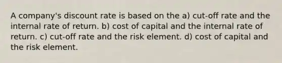 A company's discount rate is based on the a) cut-off rate and the internal rate of return. b) cost of capital and the internal rate of return. c) cut-off rate and the risk element. d) cost of capital and the risk element.