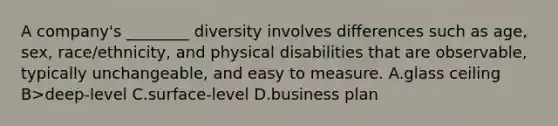 A company's ________ diversity involves differences such as age, sex, race/ethnicity, and physical disabilities that are observable, typically unchangeable, and easy to measure. A.glass ceiling B>deep-level C.surface-level D.business plan