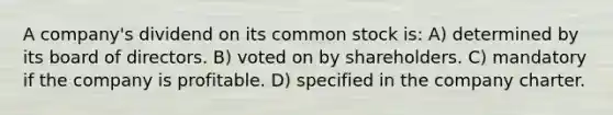 A company's dividend on its common stock is: A) determined by its board of directors. B) voted on by shareholders. C) mandatory if the company is profitable. D) specified in the company charter.