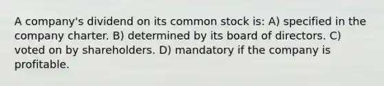 A company's dividend on its common stock is: A) specified in the company charter. B) determined by its board of directors. C) voted on by shareholders. D) mandatory if the company is profitable.