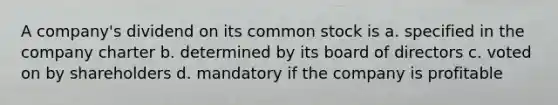 A company's dividend on its common stock is a. specified in the company charter b. determined by its board of directors c. voted on by shareholders d. mandatory if the company is profitable