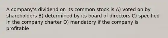 A company's dividend on its common stock is A) voted on by shareholders B) determined by its board of directors C) specified in the company charter D) mandatory if the company is profitable