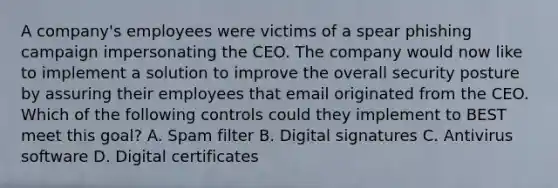 A company's employees were victims of a spear phishing campaign impersonating the CEO. The company would now like to implement a solution to improve the overall security posture by assuring their employees that email originated from the CEO. Which of the following controls could they implement to BEST meet this goal? A. Spam filter B. Digital signatures C. Antivirus software D. Digital certificates