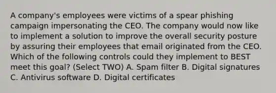 A company's employees were victims of a spear phishing campaign impersonating the CEO. The company would now like to implement a solution to improve the overall security posture by assuring their employees that email originated from the CEO. Which of the following controls could they implement to BEST meet this goal? (Select TWO) A. Spam filter B. Digital signatures C. Antivirus software D. Digital certificates