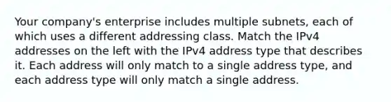 Your company's enterprise includes multiple subnets, each of which uses a different addressing class. Match the IPv4 addresses on the left with the IPv4 address type that describes it. Each address will only match to a single address type, and each address type will only match a single address.