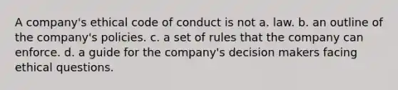 A company's ethical code of conduct is not a. law. b. an outline of the company's policies. c. a set of rules that the company can enforce. d. a guide for the company's decision makers facing ethical questions.