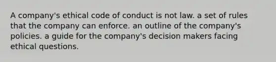 A company's ethical code of conduct is not law. a set of rules that the company can enforce. an outline of the company's policies. a guide for the company's decision makers facing ethical questions.