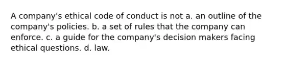 A company's ethical code of conduct is not a. an outline of the company's policies. b. a set of rules that the company can enforce. c. a guide for the company's decision makers facing ethical questions. d. law.