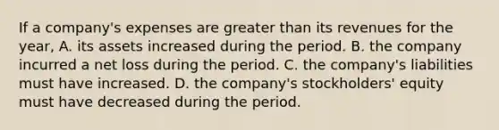 If a company's expenses are greater than its revenues for the year, A. its assets increased during the period. B. the company incurred a net loss during the period. C. the company's liabilities must have increased. D. the company's stockholders' equity must have decreased during the period.