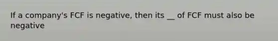 If a company's FCF is negative, then its __ of FCF must also be negative