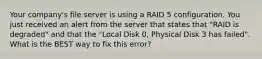 Your company's file server is using a RAID 5 configuration. You just received an alert from the server that states that "RAID is degraded" and that the "Local Disk 0, Physical Disk 3 has failed". What is the BEST way to fix this error?