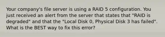 Your company's file server is using a RAID 5 configuration. You just received an alert from the server that states that "RAID is degraded" and that the "Local Disk 0, Physical Disk 3 has failed". What is the BEST way to fix this error?