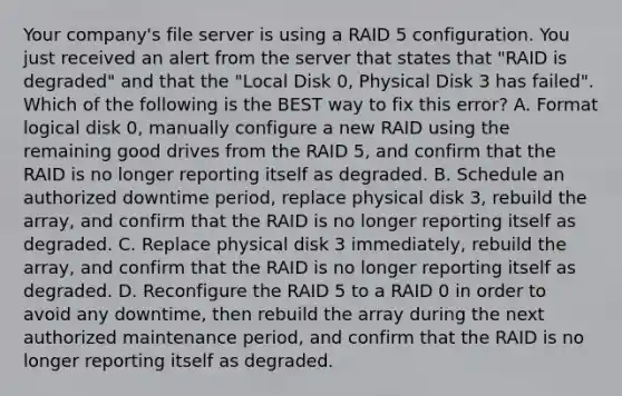 Your company's file server is using a RAID 5 configuration. You just received an alert from the server that states that "RAID is degraded" and that the "Local Disk 0, Physical Disk 3 has failed". Which of the following is the BEST way to fix this error? A. Format logical disk 0, manually configure a new RAID using the remaining good drives from the RAID 5, and confirm that the RAID is no longer reporting itself as degraded. B. Schedule an authorized downtime period, replace physical disk 3, rebuild the array, and confirm that the RAID is no longer reporting itself as degraded. C. Replace physical disk 3 immediately, rebuild the array, and confirm that the RAID is no longer reporting itself as degraded. D. Reconfigure the RAID 5 to a RAID 0 in order to avoid any downtime, then rebuild the array during the next authorized maintenance period, and confirm that the RAID is no longer reporting itself as degraded.