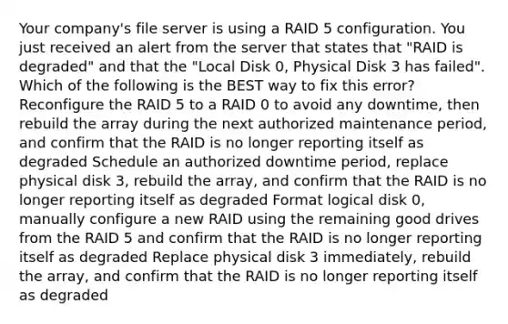 Your company's file server is using a RAID 5 configuration. You just received an alert from the server that states that "RAID is degraded" and that the "Local Disk 0, Physical Disk 3 has failed". Which of the following is the BEST way to fix this error? Reconfigure the RAID 5 to a RAID 0 to avoid any downtime, then rebuild the array during the next authorized maintenance period, and confirm that the RAID is no longer reporting itself as degraded Schedule an authorized downtime period, replace physical disk 3, rebuild the array, and confirm that the RAID is no longer reporting itself as degraded Format logical disk 0, manually configure a new RAID using the remaining good drives from the RAID 5 and confirm that the RAID is no longer reporting itself as degraded Replace physical disk 3 immediately, rebuild the array, and confirm that the RAID is no longer reporting itself as degraded