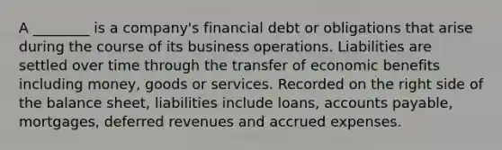 A ________ is a company's financial debt or obligations that arise during the course of its business operations. Liabilities are settled over time through the transfer of economic benefits including money, goods or services. Recorded on the right side of the balance sheet, liabilities include loans, accounts payable, mortgages, deferred revenues and accrued expenses.