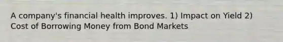 A company's financial health improves. 1) Impact on Yield 2) Cost of Borrowing Money from Bond Markets