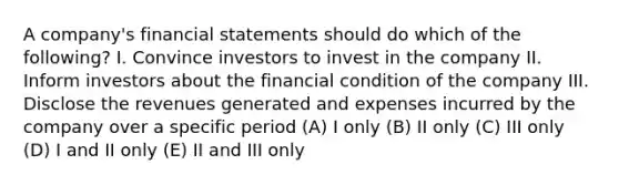 A company's financial statements should do which of the following? I. Convince investors to invest in the company II. Inform investors about the financial condition of the company III. Disclose the revenues generated and expenses incurred by the company over a specific period (A) I only (B) II only (C) III only (D) I and II only (E) II and III only