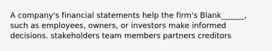 A company's financial statements help the firm's Blank______, such as employees, owners, or investors make informed decisions. stakeholders team members partners creditors