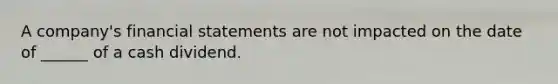 A company's financial statements are not impacted on the date of ______ of a cash dividend.