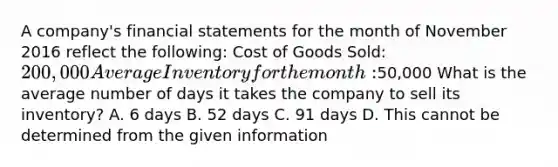 A company's financial statements for the month of November 2016 reflect the following: Cost of Goods Sold: 200,000 Average Inventory for the month:50,000 What is the average number of days it takes the company to sell its inventory? A. 6 days B. 52 days C. 91 days D. This cannot be determined from the given information