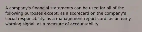 A company's financial statements can be used for all of the following purposes except: as a scorecard on the company's social responsibility. as a management report card. as an early warning signal. as a measure of accountability.