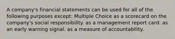 A company's financial statements can be used for all of the following purposes except: Multiple Choice as a scorecard on the company's social responsibility. as a management report card. as an early warning signal. as a measure of accountability.