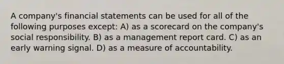 A company's financial statements can be used for all of the following purposes except: A) as a scorecard on the company's social responsibility. B) as a management report card. C) as an early warning signal. D) as a measure of accountability.