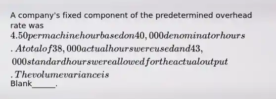 A company's fixed component of the predetermined overhead rate was 4.50 per machine hour based on 40,000 denominator hours. A total of 38,000 actual hours were used and 43,000 standard hours were allowed for the actual output. The volume variance is Blank______.