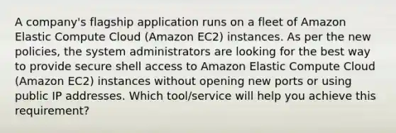 A company's flagship application runs on a fleet of Amazon Elastic Compute Cloud (Amazon EC2) instances. As per the new policies, the system administrators are looking for the best way to provide secure shell access to Amazon Elastic Compute Cloud (Amazon EC2) instances without opening new ports or using public IP addresses. Which tool/service will help you achieve this requirement?