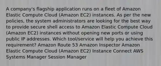 A company's flagship application runs on a fleet of Amazon Elastic Compute Cloud (Amazon EC2) instances. As per the new policies, the system administrators are looking for the best way to provide secure shell access to Amazon Elastic Compute Cloud (Amazon EC2) instances without opening new ports or using public IP addresses. Which tool/service will help you achieve this requirement? Amazon Route 53 Amazon Inspector Amazon Elastic Compute Cloud (Amazon EC2) Instance Connect AWS Systems Manager Session Manager