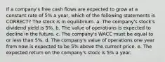 If a company's free cash flows are expected to grow at a constant rate of 5% a year, which of the following statements is CORRECT? The stock is in equilibrium. a. The company's stock's dividend yield is 5%. b. The value of operations is expected to decline in the future. c. The company's WACC must be equal to or less than 5%. d. The company's value of operations one year from now is expected to be 5% above the current price. e. The expected return on the company's stock is 5% a year.