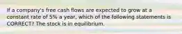 If a company's free cash flows are expected to grow at a constant rate of 5% a year, which of the following statements is CORRECT? The stock is in equilibrium.