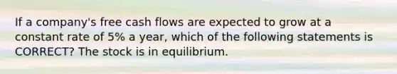 If a company's free cash flows are expected to grow at a constant rate of 5% a year, which of the following statements is CORRECT? The stock is in equilibrium.