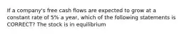 If a company's free cash flows are expected to grow at a constant rate of 5% a year, which of the following statements is CORRECT? The stock is in equilibrium