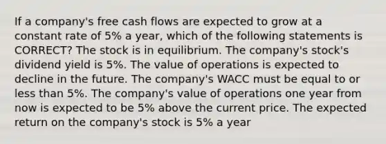 If a company's free cash flows are expected to grow at a constant rate of 5% a year, which of the following statements is CORRECT? The stock is in equilibrium. The company's stock's dividend yield is 5%. The value of operations is expected to decline in the future. The company's WACC must be equal to or less than 5%. The company's value of operations one year from now is expected to be 5% above the current price. The expected return on the company's stock is 5% a year