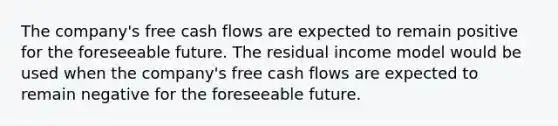 The company's free cash flows are expected to remain positive for the foreseeable future. The residual income model would be used when the company's free cash flows are expected to remain negative for the foreseeable future.