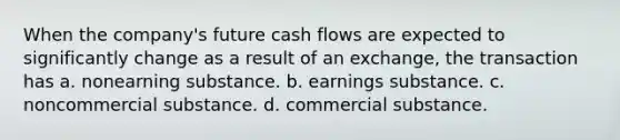 When the company's future cash flows are expected to significantly change as a result of an exchange, the transaction has a. nonearning substance. b. earnings substance. c. noncommercial substance. d. commercial substance.