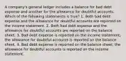 A company's general ledger includes a balance for bad debt expense and another for the allowance for doubtful accounts. Which of the following statements is true? 1. Both bad debt expense and the allowance for doubtful accounts are reported on the income statement. 2. Both bad debt expense and the allowance for doubtful accounts are reported on the balance sheet. 3. Bad debt expense is reported on the income statement; the allowance for doubtful accounts is reported on the balance sheet. 4. Bad debt expense is reported on the balance sheet; the allowance for doubtful accounts is reported on the income statement.