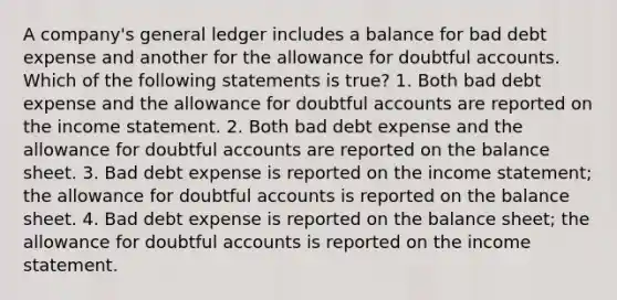 A company's general ledger includes a balance for bad debt expense and another for the allowance for doubtful accounts. Which of the following statements is true? 1. Both bad debt expense and the allowance for doubtful accounts are reported on the income statement. 2. Both bad debt expense and the allowance for doubtful accounts are reported on the balance sheet. 3. Bad debt expense is reported on the income statement; the allowance for doubtful accounts is reported on the balance sheet. 4. Bad debt expense is reported on the balance sheet; the allowance for doubtful accounts is reported on the income statement.