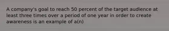 A company's goal to reach 50 percent of the target audience at least three times over a period of one year in order to create awareness is an example of a(n)